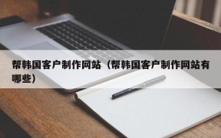 广元帮韩国客户制作网站（帮韩国客户制作网站有哪些）